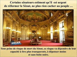 Certains sénateurs estiment qu’il est urgentCertains sénateurs estiment qu’il est urgent
de réformer le Sénat, ne plus rien cacher au peuple …de réformer le Sénat, ne plus rien cacher au peuple …
Sous peine de risque de mort du Sénat, ce risque va dépendre de leurSous peine de risque de mort du Sénat, ce risque va dépendre de leur
capacité à être plus transparents, à dépenser moinscapacité à être plus transparents, à dépenser moins
et sans boite noire.et sans boite noire.
 
