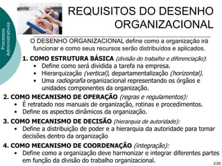 REQUISITOS DO DESENHO
                                      ORGANIZACIONAL
Administrativos
  Processos




                  O DESENHO ORGANIZACIONAL define como a organização irá
                   funcionar e como seus recursos serão distribuídos e aplicados.
          1. COMO ESTRUTURA BÁSICA (divisão do trabalho e diferenciação):
              • Define como será dividida a tarefa na empresa.
              • Hierarquização (vertical), departamentalização (horizontal).
              • Uma radiografia organizacional representando os órgãos e
                 unidades componentes da organização.
    2. COMO MECANISMO DE OPERAÇÃO (regras e regulamentos):
        • É retratado nos manuais de organização, rotinas e procedimentos.
        • Define os aspectos dinâmicos da organização.
    3. COMO MECANISMO DE DECISÃO (hierarquia de autoridade):
        • Define a distribuição de poder e a hierarquia da autoridade para tomar
          decisões dentro da organização
    4. COMO MECANISMO DE COORDENAÇÃO (integração):
        • Define como a organização deve harmonizar e integrar diferentes partes
          em função da divisão do trabalho organizacional.                    2/26
 