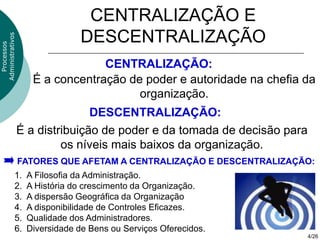 CENTRALIZAÇÃO E
                               DESCENTRALIZAÇÃO
Administrativos
  Processos




                                  CENTRALIZAÇÃO:
                     É a concentração de poder e autoridade na chefia da
                                        organização.
                                 DESCENTRALIZAÇÃO:
                  É a distribuição de poder e da tomada de decisão para
                           os níveis mais baixos da organização.
                  FATORES QUE AFETAM A CENTRALIZAÇÃO E DESCENTRALIZAÇÃO:
              1.   A Filosofia da Administração.
              2.   A História do crescimento da Organização.
              3.   A dispersão Geográfica da Organização
              4.   A disponibilidade de Controles Eficazes.
              5.   Qualidade dos Administradores.
              6.   Diversidade de Bens ou Serviços Oferecidos.
                                                                          4/26
 