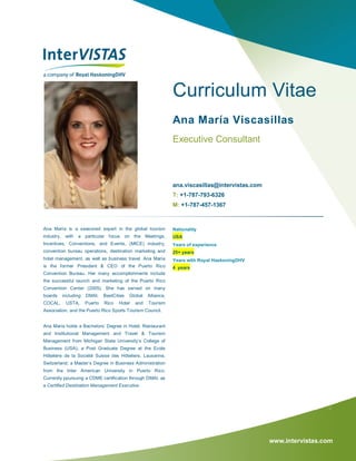 www.intervistas.com
Curriculum Vitae
Ana María Viscasillas
Executive Consultant
ana.viscasillas@intervistas.com
T: +1-787-793-6326
M: +1-787-457-1367
Ana María is a seasoned expert in the global tourism
industry, with a particular focus on the Meetings,
Incentives, Conventions, and Events, (MICE) industry,
convention bureau operations, destination marketing and
hotel management, as well as business travel. Ana María
is the former President & CEO of the Puerto Rico
Convention Bureau. Her many accomplishments include
the successful launch and marketing of the Puerto Rico
Convention Center (2005). She has served on many
boards including DMAI, BestCities Global Alliance,
COCAL, USTA, Puerto Rico Hotel and Tourism
Association, and the Puerto Rico Sports Tourism Council.
Ana Maria holds a Bachelors’ Degree in Hotel, Restaurant
and Institutional Management and Travel & Tourism
Management from Michigan State University’s College of
Business (USA); a Post Graduate Degree at the Ecole
Hôtelière de la Société Suisse des Hôteliers, Lausanne,
Switzerland; a Master’s Degree in Business Administration
from the Inter American University in Puerto Rico.
Currently ppursuing a CDME certification through DMAI, as
a Certified Destination Management Executive.
Nationality
USA
Years of experience
25+ years
Years with Royal HaskoningDHV
4 years
 