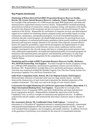 Blue Vector Engineering, P.C.
CHARLES H. ANDERTON, JR, P.E.
Key Projects (Continued)
C:/SHARED/BIOS/ANDERTON.doc
0615
2
Monitoring of Refuse-Derived Fuel (RDF) Preparation Resource Recovery Facility,
Detroit, MI, Greater Detroit Resource Recovery Authority, Project Manager. Responsible
for oversight of the performance of a 3,000 ton-per-day (tpd), RDF preparation, and steam and
electrical power cogeneration resource recovery facility. Responsibilities included monitoring
and technical evaluation of construction, startup, acceptance testing, and operation of the facility.
Involved in the disposal of the incinerator ash into an exclusive ash monocell located 35 miles
southwest of the facility. Responsible for certification of contractor invoices; provided technical
support at two ambient air monitoring stations; prepared weekly and monthly reports covering
construction, maintenance, and operational progress; involved in household hazardous waste
collection and odor control programs; developed budget projections for upcoming fiscal years;
assessed compliance of contractual performance guarantees and air permit conditions; developed
short-term and long-term strategic alternatives for citywide refuse disposal; assessed effective
facility life expansion possibilities; supervised the development and implementation of a data
management/communications system between various remote scalehouses and the central
database; participated in the citywide energy task force to evaluate procurement practices and
value enhancement opportunities; developed and implemented public involvement programs for
interaction with interested parties and agencies; and initiated the performance of solid waste
engineering and construction management for the comprehensive retrofit of the Southfield
Transfer Station.
Monitoring and Oversight of RDF Preparation Resource Recovery Facility, Rochester,
MA, SEMASS Partnership, Test Engineer. Provided oversight for facility acceptance testing
at a 1,800-tpd, RDF preparation, electrical power generation resource recovery facility in
Rochester, MA. Responsibilities included data review and facility performance calculations.
Tests that were monitored included the Shredder Capacity Test, Flue Gas Cleanup System Test,
Incineration Capability Test, and Power Generation Test.
Solid Waste Composition Study, Detroit, MI, City Disposal Systems, Field Engineer.
Monitored daily collection of municipal solid waste at a large transfer station. Carefully
observed the characteristics of each waste load to determine the detailed composition of the
complete wastestream. This study was used in the design of a new transfer station.
Construction Oversight/Monitoring of Coal-Fired Cogeneration Facilities, Bakersfield, CA,
Major International Banking Firm, Test Engineer. Responsible for oversight of the
performance of two 32-megawatt (MW), coal-fired, fluidized-bed, and steam and electrical
power cogeneration facilities. Responsibilities included the supervision of the Facility
Completion Tests, as well as oversight of construction and operation activities. In addition,
collected fuel and ash samples, and monitored the deliverance of process steam to adjacent oil
fields.
Site Assessment, Detroit, MI, Confidential Client, Field Engineer. Conducted site
assessment of a 250-million-ft2
abandoned automotive stamping plant potentially contaminated
with polychlorinated biphenyls (PCBs) and asbestos-containing materials (ACMs). Scope of
work included field investigation, site investigation, and sample collection. In addition, involved
in the generation of preliminary cost estimates for the removal of contaminated materials.
 