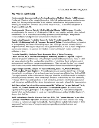 Blue Vector Engineering, P.C.
CHARLES H. ANDERTON, JR, P.E.
Key Projects (Continued)
C:/SHARED/BIOS/ANDERTON.doc
0615
3
Environmental Assessments (EAs), Various Locations, Multiple Clients, Field Engineer.
Conducted EAs of an office plaza in Bloomfield Hills, MI, and an automotive supplier in Ann
Arbor, MI. Investigated potential PCB and asbestos contamination, and prepared reports
detailing environmental liabilities. In addition, involved in EAs of automotive suppliers in
Brighton and Howell, MI.
Environmental Cleanup, Detroit, MI, Confidential Clients, Field Engineer. Provided
oversight during the removal of a 2,000-gallon UST at a steel supplier, and 600 cubic yards of
contaminated soil at an automotive assembly plant in southeast Michigan. Sampled and
coordinated removal of potentially contaminated soil at the site.
Engineering/Financial Feasibility Report for Solid Waste Resource Recovery Facility,
Detroit, MI, Goldman Sachs & Company, Technical Writer. Participated in the preparation
of an engineering and financial feasibility report for a 3,000-tpd resource recovery facility.
Prepared sections detailing the city's solid waste generation rates, as well as waste composition
and seasonal impacts. In addition, provided an overview of the city's current solid waste
collection system.
Financial Feasibility Study for Waste Reduction Plant, Clinton Township,
Grosse Pointes, MI, Clinton Refuse Disposal Authority, Technical Engineer. Prepared
financial projections and technical text defining the current and future financial status of a 600-
tpd waste reduction facility. Analyzed the possibility of retrofitting the air pollution control
equipment and installing an energy generation system. Also, assessed the plant's operational
costs in various scenarios and determined the competitiveness with current landfill prices.
Engineering Feasibility Analysis for Fuel Oil Facility, Ionia, MI, Walters Dimmick
Petroleum, Inc., Project Engineer. Prepared engineering evaluation identifying a preferred
alternative for remediation of site soils and associated groundwater affected by a leaking UST.
Developed remedial action objectives and data gaps, identified available remedial technologies,
presented possible corrective action alternatives, presented cost estimates for each alternative,
evaluated effectiveness and feasibility of each alternative, estimated timeframe necessary for
each alternative, and identified preferred alternative and presented a schedule for its completion.
Spill Prevention Control and Countermeasure (SPCC) Plan for Various Railroad Yards,
Detroit, MI, Norfolk Southern Corporation, Professional Engineer. Examined seven
separate railroad yards, participated in the preparation of an SPCC plan for the storage and
transfer of oil and fuel products in a safe and responsible manner, and certified the Engineer’s
Approval of the Plan.
Soil Erosion Inspections for Construction Sites, Flint, MI, General Motors Corporation,
Certified Storm Water Operator. Evaluated construction sites where landfills were being
converted to recreational soccer playing fields. Responsibilities included observation of storm
water runoff and provision of corrective actions required to control soil erosion and
sedimentation.
 