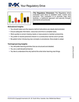 Your Regulatory Drive
gracejhoysombrano
© 2010-2012 Copyright Innermetrix UK US South Africa Australia Asia Middle-East Mexico 23
AES
70
ECO
6
IND
46
POL
23
ALT
96
REG
51
THE
56
The Regulatory Dimension: The Regulatory drive
indicates one's drive to establish order, routine and
structure. This motivation is to promote rules and
policies, a traditional approach and security through
standards and protocols.
Motivational Insights:
• You should make sure the reasons behind instructions are clearly demonstrated.
• Ensure adequate information, resources and time to complete tasks.
• Work quickly to correct missing needs or inaccuracies to maintain productivity.
• You prefer to receive personal criticism in a constructive manner and in private.
• Be patient when introducing new concepts or procedures. Give ample to adapt.
Training/Learning Insights:
• You will prefer learning activities that are structured and detailed.
• You are a well disciplined learner.
• You like to understand the why behind the what when learning new things.
 