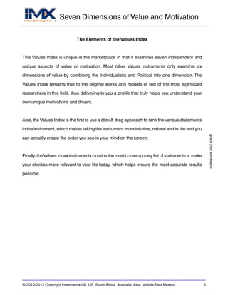 Seven Dimensions of Value and Motivation
gracejhoysombrano
© 2010-2012 Copyright Innermetrix UK US South Africa Australia Asia Middle-East Mexico 3
The Elements of the Values Index
This Values Index is unique in the marketplace in that it examines seven independent and
unique aspects of value or motivation. Most other values instruments only examine six
dimensions of value by combining the Individualistic and Political into one dimension. The
Values Index remains true to the original works and models of two of the most significant
researchers in this field, thus delivering to you a profile that truly helps you understand your
own unique motivations and drivers.
Also, the Values Index is the first to use a click & drag approach to rank the various statements
in the instrument, which makes taking the instrument more intuitive, natural and in the end you
can actually create the order you see in your mind on the screen.
Finally, theValues Index instrument contains the most contemporary list of statements to make
your choices more relevant to your life today, which helps ensure the most accurate results
possible.
 