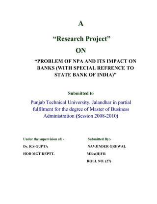 A
                   “Research Project”
                                 ON
       “PROBLEM OF NPA AND ITS IMPACT ON
        BANKS (WITH SPECIAL REFRENCE TO
             STATE BANK OF INDIA)”


                              Submitted to
    Punjab Technical University, Jalandhar in partial
     fulfilment for the degree of Master of Business
           Administration (Session 2008-2010)



Under the supervision of: -            Submitted By:-

Dr. R.S GUPTA                          NAVJINDER GREWAL

HOD MGT DEPTT.                        MBA(II)YR

                                      ROLL NO. (27)
 