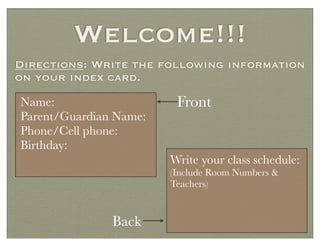 Welcome!!!
Directions: Write the following information
on your index card.
Name:
Parent/Guardian Name:
Phone/Cell phone:
Birthday:
Write your class schedule:
(Include Room Numbers &
Teachers)
Front
Back
 