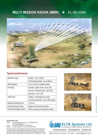MULTI MISSION RADAR (MMR)                                                                                             EL/M-2084




Typical performance
  Detection range                                    Artillery - Up to 100 km
                                                     Air Breathing Targets - Up to 350 km
  CEP (Artillery)                                    125 m at 50 km (artillery shells)
  Coverage                                           Azimuth - Sector mode - Up to 120°
                                                     Azimuth - Rotating mode - Up to 360°
                                                     Elevation - Up to ±40°
  Target load                                        Artillery - 200 targets per minute
                                                                                                                                                                                ELTA Cat. No. 6206 JANUARY-2009 (E)



                                                     Aircraft and Missiles - up to 1200 targets
  Deployment/folding time                            ≤ 20 min
  Integral Operator trainer                          Radar environmental simulator
  Recording Analysis system                          Off-line analysis and graphical display




www.elta-iai.com


                                                                                                                        ELTA Systems Ltd.
ISRAEL       Tel: (972)8-857-2312/2410. Fax: (972)8-856-1872
             E-mail: market@elta.co.il
U.S.A.       Tel: (703)875-3726. Fax: (703)875-3770
EUROPE       Tel: (33)1-46.40.47.47. Fax: (33)1-46.40.47.48.                                                           Group & Subsidiary of ISRAEL AEROSPACE INDUSTRIES LTD.
The contents of this brochure are presented as general information only and are not meant to,
nor do they, constitute any representation or warranty by ELTA Systems Ltd. The contents are
not meant to serve or be used in substitution for the information contained in any approved
                                                                                                         Innovation. Solutions. Control.
specification, manual or the like issued by ELTA Systems Ltd. The contents shall not in any way
add to, amend, delete or change any term of any contract in which ELTA Systems Ltd. is a party.   w w w. e l t a - i a i . c o m    E-mail: market@elta.co.il
 