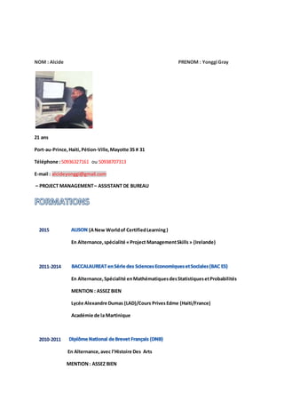 NOM : Alcide PRENOM : Yonggi Gray
21 ans
Port-au-Prince,Haiti, Pétion-Ville,Mayotte 35 # 31
Téléphone :50936327161 ou 50938707313
E-mail : alcideyonggi@gmail.com
– PROJECT MANAGEMENT– ASSISTANT DE BUREAU
2015 (ANew Worldof CertifiedLearning)
En Alternance,spécialité «Project ManagementSkills» (Irelande)
2011-2014
En Alternance,Spécialité enMathématiquesdesStatistiquesetProbabilités
MENTION : ASSEZ BIEN
Lycée Alexandre Dumas (LAD)/Cours PrivesEdme (Haiti/France)
Académie de la Martinique
2010-2011
En Alternance,avec l’Histoire Des Arts
MENTION: ASSEZ BIEN
 