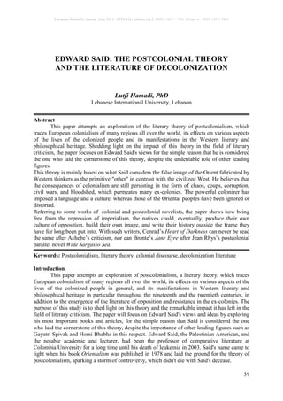 European Scientific Journal June 2014 /SPECIAL/ edition vol.2 ISSN: 1857 – 7881 (Print) e - ISSN 1857- 7431
39
EDWARD SAID: THE POSTCOLONIAL THEORY
AND THE LITERATURE OF DECOLONIZATION
Lutfi Hamadi, PhD
Lebanese International University, Lebanon
Abstract
This paper attempts an exploration of the literary theory of postcolonialism, which
traces European colonialism of many regions all over the world, its effects on various aspects
of the lives of the colonized people and its manifestations in the Western literary and
philosophical heritage. Shedding light on the impact of this theory in the field of literary
criticism, the paper focuses on Edward Said's views for the simple reason that he is considered
the one who laid the cornerstone of this theory, despite the undeniable role of other leading
figures.
This theory is mainly based on what Said considers the false image of the Orient fabricated by
Western thinkers as the primitive "other" in contrast with the civilized West. He believes that
the consequences of colonialism are still persisting in the form of chaos, coups, corruption,
civil wars, and bloodshed, which permeates many ex-colonies. The powerful colonizer has
imposed a language and a culture, whereas those of the Oriental peoples have been ignored or
distorted.
Referring to some works of colonial and postcolonial novelists, the paper shows how being
free from the repression of imperialism, the natives could, eventually, produce their own
culture of opposition, build their own image, and write their history outside the frame they
have for long been put into. With such writers, Conrad’s Heart of Darkness can never be read
the same after Achebe’s criticism, nor can Bronte’s Jane Eyre after Jean Rhys’s postcolonial
parallel novel Wide Sargasso Sea.
Keywords: Postcolonialism, literary theory, colonial discourse, decolonization literature
Introduction
This paper attempts an exploration of postcolonialism, a literary theory, which traces
European colonialism of many regions all over the world, its effects on various aspects of the
lives of the colonized people in general, and its manifestations in Western literary and
philosophical heritage in particular throughout the nineteenth and the twentieth centuries, in
addition to the emergence of the literature of opposition and resistance in the ex-colonies. The
purpose of this study is to shed light on this theory and the remarkable impact it has left in the
field of literary criticism. The paper will focus on Edward Said's views and ideas by exploring
his most important books and articles, for the simple reason that Said is considered the one
who laid the cornerstone of this theory, despite the importance of other leading figures such as
Gayatri Spivak and Homi Bhabha in this respect. Edward Said, the Palestinian American, and
the notable academic and lecturer, had been the professor of comparative literature at
Colombia University for a long time until his death of leukemia in 2003. Said's name came to
light when his book Orientalism was published in 1978 and laid the ground for the theory of
postcolonialism, sparking a storm of controversy, which didn't die with Said's decease.
 