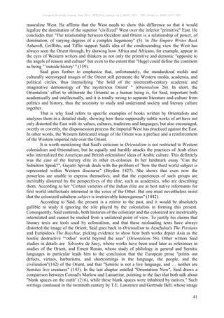 European Scientific Journal June 2014 /SPECIAL/ edition vol.2 ISSN: 1857 – 7881 (Print) e - ISSN 1857- 7431
41
masculine West. He affirms that the West needs to show this difference so that it would
legalize the domination of the superior "civilized" West over the inferior "primitive" East. He
concludes that "The relationship between Occident and Orient is a relationship of power, of
domination, of varying degrees of a complex hegemony" (5). In The Empire Writes Back
Ashcroft, Griffiths, and Tiffin support Said's idea of the condescending view the West has
always seen the Orient through, by showing how Africa and Africans, for example, appear in
the eyes of Western writers and thinkers as not only the primitive and demonic "opposite to
the angels of reason and culture" but even to the extent that "Hegel could define the continent
as being " 'outside history' " (159).
Said goes further to emphasize that, unfortunately, the standardized molds and
culturally stereotyped images of the Orient still permeate the Western media, academia, and
political circles, thus intensifying "the hold of the nineteenth-century academic and
imaginative demonology of 'the mysterious Orient' " (Orientalism 26). In short, the
Orientalists’ effort to obliterate the Oriental as a human being is, for Said, important both
academically and intellectually, and it is totally wrong to separate literature and culture from
politics and history, thus the necessity to study and understand society and literary culture
together.
That is why Said refers to specific examples of books written by Orientalists and
analyzes them in a detailed study, showing how these supposedly subtle works of art have not
only distorted the East with its values, cultures, traditions and languages, but also encouraged,
overtly or covertly, the dispossession process the imperial West has practiced against the East.
In other words, the Western fabricated image of the Orient was a preface and a reinforcement
of the Western imperial rule over the Orient.
It is worth mentioning that Said's criticism in Orientalism is not restricted to Western
colonialism and Orientalism, but he equally and harshly attacks the practices of Arab elites
who internalized the American and British orientalists' ideas of Arabic culture. This definitely
was the case of the literary elite in other ex-colonies. In her landmark essay "Can the
Subaltern Speak?", Gayatri Spivak deals with the problem of "how the third world subject is
represented within Western discourse" (Brydon 1427). She shows that even now the
powerless are unable to express themselves, and that the experiences of such groups are
inevitably distorted by the perspectives of the elite, such as academics, who are describing
them. According to her "Certain varieties of the Indian elite are at best native informants for
first world intellectuals interested in the voice of the Other. But one must nevertheless insist
that the colonized subaltern subject is irretrievably heterogenous" (1442).
According to Said, the present is a mirror to the past, and it would be absolutely
gullible to study it ignoring the role played by the colonialists in forming this present.
Consequently, Said contends, both histories of the colonizer and the colonized are inextricably
interrelated and cannot be studied from a unilateral point of view. To justify his claims that
literary texts are tools used by colonialism, and that these misleading texts have always
distorted the image of the Orient, Said goes back in Orientalism to Aeschylus's The Persians
and Euripides's The Bacchae, picking evidence to show how both works depict Asia as the
hostile destructive “‘other’ world beyond the seas" (Orientalism 56). Other writers Said
studies in details are Silvestre de Sacy, whose works have been used later as references in
studies of the Orient, and Ernest Renan, whose study of philology in general and Semitic
languages in particular leads him to the conclusion that the European prose "points out
defects, virtues, barbarisms, and shortcomings in the language, the people, and the
civilization"(142) of the Orient, and that "Semitic is not a live language, and … neither are
Semites live creatures" (145). In the last chapter entitled "Orientalism Now", Said draws a
comparison between Conrad's Marlow and Lamartine, pointing to the fact that both talk about
"blank spaces on the earth" (216), while these blank spaces were inhabited by natives." Such
writings continued in the twentieth century by T.E. Lawrence and Gertrude Bell, whose image
 