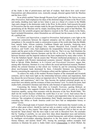 European Scientific Journal June 2014 /SPECIAL/ edition vol.2 ISSN: 1857 – 7881 (Print) e - ISSN 1857- 7431
42
of the Arabs is that of primitiveness and lack of wisdom. Said shows how such writers'
Eurocentrism and ethnocentrism were, ironically enough, directed against both the Muslims
and the Jews. (241)
In an article entitled "Islam through Western Eyes" published in The Nation two years
after Orientalism, Said emphasizes his ideas of the distorted image of Islam in the West's texts
and media, shedding more light on how Islam is seen as a threat of a return to the Middle
Ages and a danger to the democratic order in the West. In this article, Said reasserts his point
in Orientalism that the same mistake made by the past Orientalists is repeated now by blindly
generalizing all the Muslims and by simply classifying them into good or bad Muslims. He
wonders how the scientific progress and objective research in the West, mainly in the States,
hasn't included Orientalism, where Orientalists are still biased, but the reason, to him, is, after
all, a political one.
In Culture and Imperialism, a sequel to Orientalism, Said projects a new light on the
interwoven connections between the imperial enterprise and the culture that reflects and
strengthens it. He extends his study to colonization in parts of the world other than the Middle
East, namely India, African countries, Caribbean Islands and Australia. Analyzing more
works of literature such as Kipling's Kim, Austen's Mansfield Park, Conrad's Heart of
Darkness, and Verdi's Aida, Said emphasizes the inseparability between the history of the
empire and the great works of literature written in that era. That is to say, Said illustrates the
intertwined relationship between literature and the life of its time. In fact, this relationship
between literature and the Imperial endeavor has been emphasized by many other writers. In
"Can the Subaltern Speak", Spivak assures that "Western intellectual production is, in many
ways, complicit with Western international economic interests" (Bryden 1427). Not unlike
Said or Spivak, Elleke Boehmer, in In Colonial and Postcolonial Literature, argues that,
among other functions, literature in a way reflects the social and historical moment. Boehmer
defines the colonial literature as that which was "written by and for colonizing Europeans
about non-European lands dominated by them…Colonialist literature was informed by
theories concerning the superiority of European culture and the rightness of empire" (3).
To achieve his study of the modern Western Empires of the nineteenth and twentieth
centuries, and to shed more light on the relationship between culture and imperialism, Said
has chosen the novel because it plays an important role in "the formation of imperial attitudes,
references, and experiences," and it has "also become the method colonized people use to
assert their own identity and the existence of their own history" (xii). To clarify his point, Said
studies both, colonialist's literature and what he calls literature of opposition and resistance.
Concerning the former, Said refers to Conrad's Nostromo, quoting Holroyd, an
American financier who supports Charles Gould, the British owner of a mine in a Central
American republic, saying what resonates with the discourse of the New World Order, "We
shall run the world's business whether the world likes it or not." (xvii). Said notices that in
Nostromo as well as in Heart of Darkness, Conrad is anti-imperialist when he uncovers and
criticizes “the corruption of overseas domination, [but] "deeply reactionary when it came to
conceding that Africa or South America could ever have had an independent history or
culture" (xviii).
After a thorough study of Austen's Mansfield Park, Said insists that Austen's works, as
well as other great writers', should be read not only as creative works of artistic talents, but
because they are so, they require "that longer and slower analysis" (96) so that we can see
beyond the "dead silence" that the slave trade is met with in Mansfield Park. He concludes
that by "reading it carefully, we can sense how ideas about dependent races and territories
were held both by foreign-office executives, colonial bureaucrats, and military strategists and
by intelligent novel-readers educating themselves in the fine points of moral evaluation,
literary balance, and stylistic finish" (95). Among the seemingly endless examples Said
mentions to illustrate his point is Andre Gide's novel L'Immoraliste in which Michel, the
 