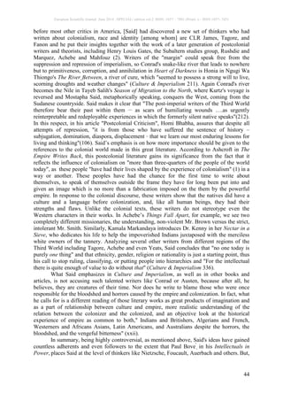 European Scientific Journal June 2014 /SPECIAL/ edition vol.2 ISSN: 1857 – 7881 (Print) e - ISSN 1857- 7431
44
before most other critics in America, [Said] had discovered a new set of thinkers who had
written about colonialism, race and identity [among whom] are CLR James, Tagore, and
Fanon and he put their insights together with the work of a later generation of postcolonial
writers and theorists, including Henry Louis Gates, the Subaltern studies group, Rushdie and
Marquez, Achebe and Mahfouz (2). Writers of the "margin" could speak free from the
suppression and repression of imperialism, so Conrad's snake-like river that leads to nowhere
but to primitiveness, corruption, and annihilation in Heart of Darkness is Honia in Ngugi Wa
Thiongo's The River Between, a river of cure, which "seemed to possess a strong will to live,
scorning droughts and weather changes" (Culture & Imperialism 211). Again Conrad's river
becomes the Nile in Tayeb Salih's Season of Migration to the North, where Kurtz's voyage is
reversed and Mostapha Said, metaphorically speaking, conquers the West, coming from the
Sudanese countryside. Said makes it clear that "The post-imperial writers of the Third World
therefore bear their past within them __
as scars of humiliating wounds ….as urgently
reinterpretable and redeployable experiences in which the formerly silent native speaks"(212).
In this respect, in his article "Postcolonial Criticism", Homi Bhabha, assures that despite all
attempts of repression, "it is from those who have suffered the sentence of history –
subjugation, domination, diaspora, displacement _
that we learn our most enduring lessons for
living and thinking"(106). Said’s emphasis is on how more importance should be given to the
references to the colonial world made in this great literature. According to Ashcroft in The
Empire Writes Back, this postcolonial literature gains its significance from the fact that it
reflects the influence of colonialism on "more than three-quarters of the people of the world
today", as these people "have had their lives shaped by the experience of colonialism" (1) in a
way or another. These peoples have had the chance for the first time to write about
themselves, to speak of themselves outside the frame they have for long been put into and
given an image which is no more than a fabrication imposed on the them by the powerful
empire. In response to the colonial discourse, these writers show that the natives did have a
culture and a language before colonization, and, like all human beings, they had their
strengths and flaws. Unlike the colonial texts, these writers do not stereotype even the
Western characters in their works. In Achebe’s Things Fall Apart, for example, we see two
completely different missionaries, the understanding, non-violent Mr. Brown versus the strict,
intolerant Mr. Smith. Similarly, Kamala Markandaya introduces Dr. Kenny in her Nectar in a
Sieve, who dedicates his life to help the impoverished Indians juxtaposed with the merciless
white owners of the tannery. Analyzing several other writers from different regions of the
Third World including Tagore, Achebe and even Yeats, Said concludes that "no one today is
purely one thing" and that ethnicity, gender, religion or nationality is just a starting point, thus
his call to stop ruling, classifying, or putting people into hierarchies and "For the intellectual
there is quite enough of value to do without that" (Culture & Imperialism 336).
What Said emphasizes in Culture and Imperialism, as well as in other books and
articles, is not accusing such talented writers like Conrad or Austen, because after all, he
believes, they are creatures of their time. Nor does he write to blame those who were once
responsible for the bloodshed and horrors caused by the empire and colonization. In fact, what
he calls for is a different reading of those literary works as great products of imagination and
as a part of relationship between culture and empire, more realistic understanding of the
relation between the colonizer and the colonized, and an objective look at the historical
experience of empire as common to both," Indians and Britishers, Algerians and French,
Westerners and Africans Asians, Latin Americans, and Australians despite the horrors, the
bloodshed, and the vengeful bitterness" (xxii).
In summary, being highly controversial, as mentioned above, Said's ideas have gained
countless adherents and even followers to the extent that Paul Bove'
, in his Intellectuals in
Power, places Said at the level of thinkers like Nietzsche, Foucault, Auerbach and others. But,
 