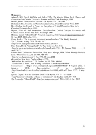 European Scientific Journal June 2014 /SPECIAL/ edition vol.2 ISSN: 1857 – 7881 (Print) e - ISSN 1857- 7431
46
References:
Ashcroft, Bill, Gareth Griffiths, and Helen Fiffin. The Empire Writes Back: Theory and
Practice in Post-Colonial Literatures. London and New York: Routledge, 1989.
Bhabha, Homi. “Postcolonial Criticism.” Ed. Bryden. Vol I. 105-133
Boehmer, Elleke. Colonial and Postcolonial Literature. Oxford University Press, 2005.
Bové, Paul A. Intellectuals in Power: the Genealogy of Critical Humanism. New York:
Columbia University Press, 1986.
Brydon, Diana ed. And introduction. Postcolonialism: Critical Concepts in Literary and
Cultural Studies. 5 vols. New York: Routledge, 2006
Herman, David. “Edward Said.” Prospect Magazine. <http://www.prospectmagazine.co.uk>
20 Nov. 2003. 11 October, 2013.
Kurtz, Stanley. “The hegemonic impulse of post-colonialism.” The Weekly Standard.
Vol. 7, No. 04. 10 Aug. 2001. 23 July, 2012
<http://www.weeklystandard.com/Content/Public/Articles>
Price-Jones, David. “Enough Said”. The New Criterion. Vol. P 60.
<http://www.newcriterion.com/articles.cfm/enough-said-3743>. 26 January 2008. 5
April, 2013.
Edward Said Culture and Imperialism. New York: Vintage, 1994. "Islam Through Western
Eyes." The Nation. ed. April 26 1980. 488-492
<http://www.thenation.com> 1 Jan. 1998. 10 May, 2012
Orientalism. New York: Pantheon Books, 1978.
“Orientalism Reconsidered.” Ed. Brydon. Vol III. 2001. 846-861
"Orientalism 25 Years Later: Worldly Humanism vs. the Empire Builders.”
Counterpunch . <http:// www.counterpunch.org/said08052003.html> 5 August, 2003. 6
January, 2012. Representations of an Intellectual.
<http://downloads.bbc.co.uk/rmhttp/radio4/transcripts/1993_reith1.pdf> June, 1993. 3 May,
2012.
Spivak, Gayatri. "Can the Subaltern Speak?" Ed. Bryden. Vol IV. 1427-1618
Three Women’s Texts and a Critique of Imperialism”. Ed. Bryden. Vol II. 694-713
The Economist. “Edward Said” <http://www.economist.com> 2 Oct., 2003. 6 Jan 2012
 