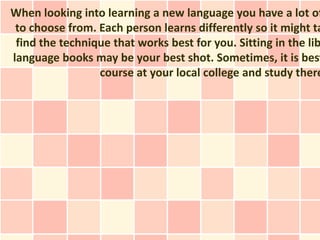 When looking into learning a new language you have a lot of
 to choose from. Each person learns differently so it might ta
 find the technique that works best for you. Sitting in the lib
language books may be your best shot. Sometimes, it is best
                 course at your local college and study there
 