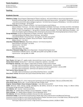 Tzveta Kassabova
66 Otterside Court phone:(607) 342 0982
Middlebury, VT 05753 e-mail: tzvetata@gmail.com
Teaching
Academic Courses
Middlebury College, Dance Program, Department of Theatre and Dance - Assistant Professor, tenure-track appointment
Anatomy and Kinesiology – Spring 2015 and Spring 2016; Advanced Improvisation – Spring 2015; Introduction to Dance
– Fall 2014 and Fall 2015;Advanced BeginningDance – Fall 2014;Dance Company of Middlebury – Fall 2015 and Winter
2016; Dance and Design – Spring 2016
University of Florida, School of Theater and Dance - Full-time Visiting Assistant Professor
Advance Modern Technique - Fall 2013; Intermediate/Advanced Modern Technique - Fall 2012, Fall 2013; Intermediate
Modern Technique – Spring 2013; Basic Modern Technique – Fall 2012, Spring 2013, Fall 2013; Choreography 3 – Fall
2012, Fall 2013; Choreography 4 – Spring 2013; Freshman Dance Ensemble – Fall 2012; MOD Dance Ensemble – Fall
2013; Directing Spring Dance Showcase 2013; Directing Faculty Concert 2014; Directing Swamp Dance Festival! 2013
George Washington University, Department of Theater and Dance - Adjunct Professor
Intermediate/Advanced Modern Dance Technique - Spring 2012
Intermediate Modern Dance Technique - Spring 2011, Fall 2011, Spring 2012
Montgomery College, Department of Speech, Dance and Theater - Adjunct Professor
Modern Dance I – Fall 2011
University of Maryland Baltimore, Department of Dance - Full-time Visiting Artist
Advanced Dance Technique - Fall 2010
Improvisation – Fall 2010
Repertory – Fall 2010
Dance Workshop – Fall 2010
University of Maryland College Park, Dance Department - Graduate Teaching Assistant
Fundamentals of Modern Dance - Fall 2006, Spring 2007, Spring 2008, Fall 2008
Improvisation – Spring 2008, Fall 2008
Workshops
Flynn Theater, Burlington, VT – weekly modern dance technique classes, January - May 2015
Swamp Dance Festival, Gainesville, Fl – techincue, composition, repertory – July 2013
New Bulgarian University, Sofia, Bulgaria, Department of Theater, Program Dance Theater
one week intensive workshop - advance technique and creative process - January 2006
one week intensive workshop - technique, improvisation and dance appreciation - January 2008
one week intensive workshop – technique and repertory January 2010
Tisch Summer Dance Intensive, NYC
one week intensive workshop as part of David Dorfman Dance - June 2005
Shore Dance Festival, Manasquon, NJ as part of David Dorfman Dance - July 2005
Master Classes
Flynn Theater, Burlington, VT – 3 hour improvisation workshops part of ‘Looking Deeper’, February and December 2015
Green Street Studio, Boston, MA – as part of Moving Target, October, 2014
Bulgarian National Modern Dance Company Arabesque – June 2013 and June 2014
ACDFA Nationals 2014; Georgia College, Milledgeville, GA (2014); University of South Florida, Tampa, FL (March 2013);
Muhlenberg College, Allentown, PA (March 2011)
Joy of Motion, MD – Summer Intensive (June 2012)
Dance Place, DC - Weekly Advance Modern Classes (September – October, 2011)
Dance Exchange, DC - Weekly Advance Modern Classes (November 2011)
The Collective, Baltimore, MD Advance Modern Classes (Fall 2011, Spring 2012)
Connecticut College as part of Pearson Widrig Dance Theater (April 2011) Improvisation and Advanced Technique
Community outreach program as part of Pearson Widrig Dance Theater Technique classes in five High Schools, MD (Spring 2010)
Community outreach program as part of David Dorfman Dance
Techinque/ Improvisation classes in High Schools and Elementary Schools, CA (March 2006)
 