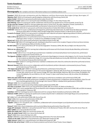 Tzveta Kassabova
66 Otterside Court phone:(607) 342 0982
Middlebury, VT 05753 e-mail: tzvetata@gmail.com
Choreography (for samples and more information please visit tzvetakassabova.com)
‘Suneaters’ (2015) 20 minutes collaboration with Paul Matteson and Elena Demianenko, Bennington College, Bennington, VT
‘Motorless Park’ (2015) halfeveningsite specific/adaptive collaboration withShua Group, Detroit, MI
‘Judson Garden’ (2015) 15 min groupwork performedat Judson Church, NYC
‘What time is it now?’ (2015) 12 min workperformed at MiddleburyCollege, VT;Alvin AlleyTheater, NYC
‘Steel Meeting’ (2014) full eveningsite-specific collaboration withShua Group, SyepahnGarin andSamSowyrda, JerseyCity, NJ
‘On the set of the Tempest’ (2014) full evening collaborationwithA. Collier andG. Borisoba, HippodromTheater, Gainesville, FL
’10:20’ (2013) 14 min quartet commissionedbyJMU, performedat ForbesCenter for PerformingArts, VA
‘of this world of ice’ (2013) 18 min groupwork, performed at Swamp Dance Festival 2013, McGuire Pavilion, FL
‘SUPER WE’ (2013) 10 min duet incollaborationwith Raja Kelly, performedat KennedyCenter, DC;ACDF Nationals 2014;Spring Dance
Showcase 2014, McGuire Pavillion;ACDF Georgia College 2014, Danspace Project, St. Marks Church, NYC2015
‘In search of a closure’ (2013) 12 min groupwork incollaborationwithindustrial andsystem engineering professor ElifAkcali, performedat
spring Dance Showcase, McGuire pavilion, FL
‘Little is left to tell’ (2012) 18 min trioperformed at Dance Place, DC;Dance FacultyConcert 2013, McGuire Pavilion, FL;
ACDFA gala 2013, Tampa, FL;FacultyConcert, MiddleburyCollege, VT 2015
‘Almost real’ (2012) 10 min group work performedat Joyof MotionDance Center, MD
‘Left of green, Fall’ (2012) full eveninggroup work, developedandperform as part of the Incubator Program at AmericanDance Institute,
MD; SpringShowcase, McGuire Pavilion, FL 2014
‘Be Well’ (2012) 11 min duet performed at 29th Annual Choreographers’ Showcase, CSPAC, MD;Museul Night, Harn Museumof Art,
Gainesville, FL
‘What we see, why we see’ (2012) full evening duet collaborationperformance withthe theater director Naoko Maeshiba, performedat
Dance Place, DC
‘Pavilion Garden’ (2011) 4 hour site-specific groupperformance-installationcommissionedbyRestonCommunityCenter, performedat
Northern Virginia Arts Festival, Reston, VA
‘The Opposite of Killing’ (2010) full evening group work, performedat New BulgarianUniversity, Sofia, Bulgaria;Test !0, Croatia; Dance Place,
DC; KennedyCenter MillenniumStage, DC;Universityof MarylandBaltimore County, MD; ACDFA 2011, Muhlenberg College,
PA; The Collective Showcase 2012, Baltimore, MD
‘Mixed UsedSpace’ (2010) full evening performance installation collaborationwith Lillian ChoandArachne Aerial Arts performed at Dance
Place, DC
‘Memoria Brassica’ (2010) 30 minute trio collaborationwithKristina Bilonick and Karin Abromaitis commissioned bySource Theater,
performed at Source Theatre, DC
‘The longest Day of the year’ (2009) full eveningsoloperformance, performedat Dance Place, DC
‘Letter (to Ed)’ (2009) 11 min solo performedat 27th Annual Choreographers’ Showcase, MD;Dance Place, DC; ATROMATIC, DC;Bates Dance
Festival, ME; JudsonChurch, NYC; Queens College, NYC;OpenMarleyNight, Baltimore, MD;Gemini Show, Philadelphia, PA;
InHale, Philadelpiha, PA;Joyof Motion, DC;USF, Tampa, FL; Open LookFestival, Russia;UM, Anne Arbor, MI;Middlebury
College, VT
‘Where the colors blend into the sounds’ (2009) full evening group performance-installation work performedat CSPAC, MD
‘Locus’ (2008) full evening site specific performance-installation createdand performedincollaboration with Brooke Belott, Lillian Cho and
Katie Iacono(supportedbythe Prince George’s Arts Council, FY09 for Individual Artist),performedat CSPAC,MD
‘Still new’ (2008) 7min trioperformed at CSPAC, MD
‘Sumiko’ (2008) 12min work incorporatingshadow puppets performedat CSPAC, MD
‘The stairs in my house’ (2007) 10 minute solo performed at CSPAC, MD;Dance Place, DC;McGuire Pavillion, FL
‘to blue’ (2007) 11min duet awarded MetroDCDance Awardfor best emerging choreography performedat CSPAC, MD and25th Anniversary
Choreographers’ Showcase, MD
‘Unfolding’ (2007) full evening group work collaborationwith the composer Martin Gendelmanperformedat CSPAC, MD
‘Bathroom #1900’ (2006) full evening site specific work createdandperformed in collaboration withGinger Wags andLaura Quattrocchi
performed at CSPAC, MD
‘DC’ (2006) 7min solo performedat CSPAC, MD;Dance Place, DC
‘Alissa’ (2006) 15min group work performed at CSPAC, MD
‘Grid’ (2006) 12 min work performedat CSPAC, MD
‘Bigodini’ (2005) 11 min site specific solo – installation, collaborationwith costume designer Laura Quattrocchi performed at Construction
Company, NYC
‘Carousel’ (2005) 13min duet collaboration withvisual artist Milosz Koziej performedat DixonPlace, NYC
‘Happy 29th of January’ (2004) 9min solo performedat 92nd Street Y, DC; MulberrySt Theater, NYC;ADF, Durham, NC;Dance Place, DC
‘When’ (2004) 11min dance filmNewYork, NYC
‘Before the curtain rises’ (2003) 7min dance film Durham, NC
‘Paula. Be careful Tzveta’ (2003) 5min dance filmDurham, NC
‘New Y’ (2003) 15min dance film New York, NYC
‘Nectary’ (2003) 8min duet collaboration withZoltan Nagy performedat The Yard, Chilmark, MA
‘Flowers on the Wall’ (2000) 8min duet performedat Joe’s Movement Emporium, MD
‘Indian Summer’ (2000) 6 min soloperformedat Joe’s Movement Emporium, MD
‘With the Color of Ice Cream’ (1999) dance theater production performedat Russe Theater, Russe, Bulgaria
 