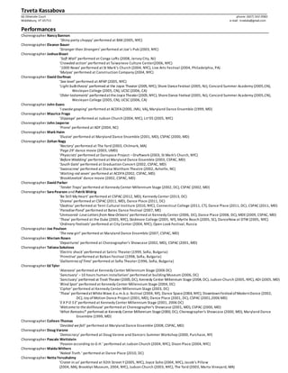 Tzveta Kassabova
66 Otterside Court phone: (607) 342 0982
Middlebury, VT 05753 e-mail: tzvetata@gmail.com
Performances
Choreographer Nancy Bannon
‘Shiny party choppy’ performed at BAX (2005, NYC)
Choreographer Eleanor Bauer
‘Stranger than Strangers’ performed at Joe’s Pub (2003, NYC)
Choreographer JoshuaBisset
‘Soft Wall’ performed at Conga Lofts (2008, Jersey City, NJ)
‘Crowded action’ performed at Taiwanese Culture Center(2006, NYC)
‘1000 Nows’ performed at St Mark’s Church (2004, NYC), Live Arts Festival (2004, Philadelphia, PA)
‘Mulysa’ performed at Construction Company (2004, NYC)
Choreographer David Dorfman
‘Sea level’ performed at APAP (2005, NYC)
‘Light bulbtheory’ performed at the Joyce Theater (2005, NYC), Shore DanceFestival (2005, NJ), Concord Summer Academy (2005,CN),
Wesleyan College (2005, CN), UCSC (2006, CA)
‘Older testaments’ performedattheJoyceTheater(2005,NYC), ShoreDance Festival (2005, NJ), Concord Summer Academy (2005,CN),
Wesleyan College (2005, CN), UCSC (2006, CA)
Choreographer John Evans
‘I awoke gasping’ performed at ACDFA(2000, JMU, VA), Maryland Dance Ensemble (1999, MD)
Choreographer Maurice Fraga
‘Slippage’ performed at Judson Church (2004, NYC), Lit’05 (2005, NYC)
Choreographer John Jasperse
‘Prone’ performed at ADF (2004, NC)
Choreographer Mark Haim
‘Elusive’ performed at Maryland Dance Ensemble (2001, MD), CSPAC (2000, MD)
Choreographer Zoltan Nagy
‘Nectary’ performed at The Yard (2003, Chilmark, MA)
‘Page 29’ dance movie (2003, UMD)
‘Physicists’ performed at Danspace Project –Draftwork (2003, St Mark's Church, NYC)
‘Before Wedding’ performed at Maryland Dance Ensemble (2003, CSPAC, MD)
‘South Gate’ performed at Graduation Concert (2002, CSPAC, MD)
‘Swanscrew’ performed at Diana Wortham Theatre (2002, Ashville, NC)
‘Waiting red seven’ performed at ACDFA(2002, CSPAC, MD)
‘Brooktzvetok’ dance movie (2002, CSPAC, MD)
Choreographer David Parker
‘Tender Traps’ performed at Kennedy Center Millennium Stage (2002, DC), CSPAC (2002, MD)
Choreographer SaraPearson and Patrik Widrig
‘Be Still My Heart’ performed at CSPAC (2012, MD), Kennedy Center (2013, DC)
‘Drama’ performed at CSPAC (2011, MD), Dance Place (2011, DC)
‘Oashisu’ performed at Tenri Cultural Institure (2010, NYC), Connecticut College (2011, CT), Dance Place (2011, DC), CSPAC (2011, MD)
‘Paradise Pond’ performed at Bates Dance Festival (2007, ME)
‘Unmoored-Love Letters from New Orleans’ performed at Kennedy Center (2006, DC), Dance Place (2008, DC), MDE(2009, CSPAC, MD)
‘Thaw’ performed at the Duke (2005, NYC), Skidmore College (2005, NY), Myrtle Beach (2005, SC), DanceNow at DTW (2005, NYC)
‘Ordinary Festivals’ performed at City Center (2004, NYC); Open Look Festival, Russia
Choreographer Joe Poulson
‘The new girl’ performed at Maryland Dance Ensemble (2007, CSPAC, MD)
Choreographer Meriam Rosen
‘Departures’ performed at Choreographer's Showcase (2002, MD), CSPAC (2001, MD)
Choreographer TatianaSokolova
‘Electric shock’ performed at Satiric Theater (1999, Sofia, Bulgaria)
‘Primitive’ performed at Balkan Festival (1998, Sofia, Bulgaria)
‘Gallantries ofTime’ performed at Sofia Theater (1996, Sofia, Bulgaria)
Choreographer Ed Tyler
‘Ataraxia’ performed at Kennedy Center Millennium Stage (2006 DC)
‘Sanctuary’ –10 hours human installation’ performed at building Museum (2006, DC)
‘Sanctuary’ performed at TivoliTheater(2005,DC), Kennedy Center Millennium Stage (2004, DC), Judson Church (2005, NYC), ADI (2005, MD)
‘Blind Spot’ performed at Kennedy Center Millennium Stage (2004, DC)
‘Cipher’ performed at Kennedy Center Millennium Stage (2003, DC)
‘Thaw’ performedatWhiteWave d.u.m.b.o. festival (2004, NY), Dance Space(2004, NYC), DowntownFestivalofModernDance (2002,
DC), Joy ofMotion Dance Project (2001, MD), Dance Place (2001, DC), CSPAC (2001,2006 MD)
‘EX P O S E’ performed at Kennedy Center Millennium Stage (2001, 2006 DC)
‘Welcome to the dollhouse’ performed at Choreographer's Showcase (2001, MD), CSPAC (2000, MD)
‘What Remains?’ performed at Kennedy Center Millennium Stage(2000, DC), Choreographer's Showcase (2000, MD), Maryland Dance
Ensemble (1999, MD)
Choreographer Colleen Thomas
‘Devided we fall’ performed at Maryland Dance Ensemble (2008, CSPAC, MD)
Choreographer Doug Varone
‘Democracy’ performed at Doug Varone and Dancers Summer Workshop (2000, Purchase, NY)
Choreographer Pascale Wettstein
‘Passion according to G.H.’ performed at Judson Church (2004, NYC), Dixon Place (2004, NYC)
Choreographer MaidaWithers
‘Naked Truth.’ performed at Dance Place (2010, DC)
Choreographer NettaYerushalmy
‘Crater in us’ performed at 92th Street Y(2005, NYC), Joyce Soho (2004, NYC), Jacob’s Pillow
(2004, MA), Brooklyn Museum, 2004, NYC), Judson Church (2003, NYC), The Yard (2003, Marta Vineyard, MA)
 