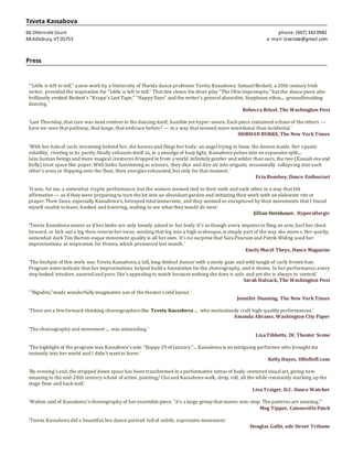 Tzveta Kassabova
66 Otterside Court phone:(607) 342 0982
Middlebury, VT 05753 e-mail: tzvetata@gmail.com
Press
'“Little is left to tell,” a new work by a University of Florida dance professor Tzveta Kassabova. SamuelBeckett, a 20th century Irish
writer, provided the inspiration for “Little is left to tell.” That line closes his short play “The OhioImpromptu,” but the dance piece also
brilliantly evoked Beckett’s “Krapp’s Last Tape,” “Happy Days” and the writer’s generalabsurdist, Sisyphean ethos.... groundbreaking
dancing. '
Rebecca Ritzel, The Washington Post
'Last Thursday,that care was most evident in the dancing itself, humble yet hyper-aware.Each piece contained echoes of the others —
have we seen that pathway, that lunge, that embrace before? — in a way that seemed more intentional than incidental.'
SIOBHAN BURKE, The New York Times
'With her haloof curls streaming behind her,she heaves and flings her body: an angeltrying to loose the demon inside. Her spastic
volatility, riveting in its purity,finally exhausts itself as, in a smudge of hazy light, Kassabova pulses into an expansive split....
Less human beings and more magical creatures dropped in from a world infinitely gentler and wilder than ours, the two (Kassab ova and
Kelly) treat space like paper: With limbs functioning as scissors, they slice and dice air into origami, occasionally collapsing into each
other’s arms or flopping onto the floor, their energies exhausted,but only for that moment.'
ErinBomboy, Dance Enthusiast
'It was, for me, a somewhat cryptic performance,but the women seemed tied to their tools and each other in a way that felt
affirmative — as if they were preparing to turn the lot into an abundant garden and initiating their work with an elaborate rite or
prayer.Their faces, especially Kassabova’s, betrayed total immersion, and they seemed so enraptured by their movements that I found
myself unable toleave, hooked and hovering, waiting to see what they would do next.'
JillianSteinhauer, Hyperallergic
'Tzveta Kassabova moves as if her limbs are only loosely joined to her body.It’s as though every impetus to fling an arm, hurlher chest
forward, or kick out a leg then reverse her torso, sending that leg into a high arabesque,is simply part of the way she moves. Her quirky,
somewhat darkTim Burton-esque movement quality is all her own. It’s no surprise that Sara Pearson and Patrik Widrig used her
improvisations as inspiration for Drama, which premiered last month.'
EmilyMacel Theys, Dance Magazine
'The linchpin of this work was Tzveta Kassabova,a tall, long-limbed dancer with a steely gaze and wild tangle of curly brown hair.
Program notes indicate that her improvisations helped build a foundation for the choreography, and it shows. In her performance,every
step looked intuitive, assured and pure.She’s appealing to watch because nothing she does is safe, and yet she is always in control.'
Sarah Halzack, The Washington Post
'"Bigodini,"made wonderfully imaginative use of the theater's odd layout.'
Jennifer Dunning, The New York Times
'There are a fewforward-thinking choreographers like Tzveta Kassabova .... who meticulously craft high-quality performances.'
Amanda Abrams, Washington City Paper
'The choreography and movement .... was astounding.'
LisaTibbetts, DC Theater Scene
'The highlight of the program was Kassabova's solo "Happy 29 of January."... Kassabova is an intriguing performer who brought me
instantly into her world and I didn't want to leave.'
Kelly Hayes, Offoffoff.com
'By evening’s end,the stripped down space has been transformed in a performative tattoo of body-centered visualart, giving new
meaning to the mid-20th century school of action painting/ Choand Kassabova walk, drop, roll, all the while constantly marking up the
stage floor and backwall.'
LisaTraiger, D.C. Dance Watcher
'Walton said of Kassabova's choreography of her ensemble piece, "it's a large group that moves non-stop. The patterns are amazing."'
Meg Tipper, CatonsvillePatch
'Tzveta Kassabova did a beautiful,live dance portrait fullof subtle, expressive movement.'
Douglas Galbi, ode Street Tribune
 