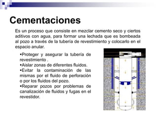 Cementaciones
 Es un proceso que consiste en mezclar cemento seco y ciertos
 aditivos con agua, para formar una lechada que es bombeada
 al pozo a través de la tubería de revestimiento y colocarlo en el
 espacio anular.
   Proteger y asegurar la tubería de
   revestimiento .
   Aislar zonas de diferentes fluidos.
   Evitar la contaminación de las
   mismas por el fluido de perforación
   o por los fluidos del pozo.
   Reparar pozos por problemas de
   canalización de fluidos y fugas en el
   revestidor.
 