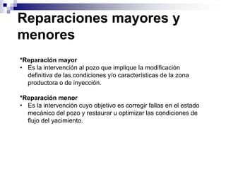 Reparaciones mayores y
menores
*Reparación mayor
• Es la intervención al pozo que implique la modificación
  definitiva de las condiciones y/o características de la zona
  productora o de inyección.

*Reparación menor
• Es la intervención cuyo objetivo es corregir fallas en el estado
  mecánico del pozo y restaurar u optimizar las condiciones de
  flujo del yacimiento.
 