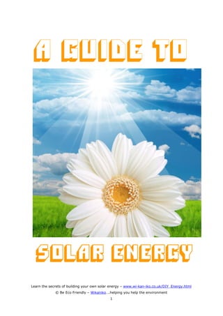 A Guide to




  Solar Energy
Learn the secrets of building your own solar energy – www.wi-kan-iko.co.uk/DIY_Energy.html
             © Be Eco Friendly – Wikaniko….helping you help the environment
                                            1
 