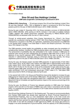 1
For immediate release
Sino Oil and Gas Holdings Limited
CBM sales surged 80% contributing to turnaround in 2014
23 March 2015, Hong Kong －－－－ Oil and gas company Sino Oil and Gas Holdings Limited (“Sino
Oil and Gas Holdings”, HKEx: 702) is delighted to report a turnaround for 2014.The Group
posted a profit for the year of HK$10,420,000 (loss in 2013: HK$61,332,000).
During the year ended 31 December 2014, the Group recorded a turnover of HK$16,540,000
(2013: HK$21,598,000), while posting an 80.5% increase in trial sales of coalbed methane
(“CBM”) together with related government subsidies amounting to HK$70,198,000 (2013:
HK$38,899,000) as disclosed under the item of “other revenue”.
Through its wholly-owned subsidiary Orion Energy International Inc. (“Orion”), the Group
entered into a production sharing contract (“PSC”) with China National Petroleum Corporation
(“PetroChina”), its partner in the PRC, for exploration, exploitation and production at a CBM field
in the Sanjiao block, located in the Erdos Basin in Shanxi and Shaanxi provinces. The Group
has a 70% interest in the PSC.
The CBM operation moved rapidly into profitability as sales increased upon the completion of
complementary facilities, including the CBM processing station and sales pipelines, in phases.
The achievement of profitability was also attributable to the 13.9% increase in CBM price for
industrial users during the year subsequently the increasing CBM sales price in 2013. In the
absence of any one-off expenses (2013: HK$25,247,000) for this year, as well as a 11.9%
reduction in administrative expenses owing to enhanced internal cost controls, the Group
registered a profit for the year of HK$10,420,000 (loss in 2013: HK$61,332,000).
During the year, the Sanjiao project recorded CBM production of approximately 47.28 million
cubic meters (2013: 45.45 million cubic meters) and CBM sales of approximately 44.26 million
cubic meters (2013: 30.45 million cubic meters), resulting in a gas sale-to-production rate of
93.6% (2013: 67.0%) for the full year. In terms of the composition of gas sales during the year,
industrial piped CBM sales accounted for 89.7% of total sales, while residential piped CBM
sales contributed 10.2% and compressed natural gas (“CNG”) sales 0.1%. Total piped CBM
sales accounted for 99.9% of total gas sales during the year.
In the second half of 2014, the Group and PetroChina have jointly decided to increase the gas
selling price for industrial users of the Sanjiao CBM project. The gas selling price was increased
by RMB0.25 per cubic meter with retrospective effect from 1 September 2014. This 13.9% price
adjustment had an immediate and significant positive impact on the revenue and earnings of the
Sanjiao project.
During the year, the Ministry of Finance has released subsidies on CBM sales from Sanjiao
project in 2012 and 2013 on the basis of RMB0.2 per cubic meter in accordance with the state
policy. It is expected that government subsidies on 2014 sales will be received around the third
quarter of 2015.
Sino Oil and Gas Holdings Chairman Dr. Dai Xiaobing said: “The report on environmental effects
from Sanjiao CBM project has already been approved by Shanxi Provincial Department of
Environmental Protection. This is a core assessment report which is the most crucial and
emblematic part of the ODP. The Group has completed substantially all necessary assessment
reports and has been granted the required governmental approvals, pending the final approval
of the ODP. In line with the schedule of ODP approval by NDRC, the Group will continue to
engage in the active development of ground facilities, while the capacity of the CBM processing
 