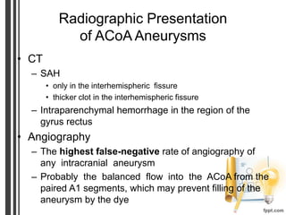 Radiographic Presentation
of ACoA Aneurysms
• CT
– SAH
• only in the interhemispheric fissure
• thicker clot in the interhemispheric fissure
– Intraparenchymal hemorrhage in the region of the
gyrus rectus
• Angiography
– The highest false-negative rate of angiography of
any intracranial aneurysm
– Probably the balanced flow into the ACoA from the
paired A1 segments, which may prevent filling of the
aneurysm by the dye
 