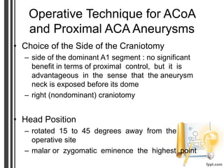 Operative Technique for ACoA
and Proximal ACA Aneurysms
• Choice of the Side of the Craniotomy
– side of the dominant A1 segment : no significant
benefit in terms of proximal control, but it is
advantageous in the sense that the aneurysm
neck is exposed before its dome
– right (nondominant) craniotomy
• Head Position
– rotated 15 to 45 degrees away from the
operative site
– malar or zygomatic eminence the highest point
 