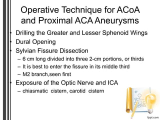 Operative Technique for ACoA
and Proximal ACA Aneurysms
• Drilling the Greater and Lesser Sphenoid Wings
• Dural Opening
• Sylvian Fissure Dissection
– 6 cm long divided into three 2-cm portions, or thirds
– It is best to enter the fissure in its middle third
– M2 branch,seen first
• Exposure of the Optic Nerve and ICA
– chiasmatic cistern, carotid cistern
 