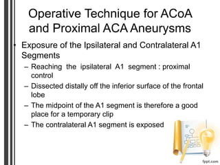 Operative Technique for ACoA
and Proximal ACA Aneurysms
• Exposure of the Ipsilateral and Contralateral A1
Segments
– Reaching the ipsilateral A1 segment : proximal
control
– Dissected distally off the inferior surface of the frontal
lobe
– The midpoint of the A1 segment is therefore a good
place for a temporary clip
– The contralateral A1 segment is exposed
 
