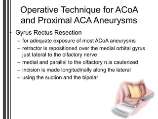 Operative Technique for ACoA
and Proximal ACA Aneurysms
• Gyrus Rectus Resection
– for adequate exposure of most ACoA aneurysms
– retractor is repositioned over the medial orbital gyrus
just lateral to the olfactory nerve
– medial and parallel to the olfactory n.is cauterized
– incision is made longitudinally along the lateral
– using the suction and the bipolar
 