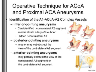 Operative Technique for ACoA
and Proximal ACA Aneurysms
• Identification of the A1-ACoA-A2 Complex Vessels
– inferior-pointing aneurysms
• Can identified : contralateral A2 segment
medial striate artery of Heubner
• Hidden : contralateral A1
– posterior-pointing aneurysms
– may or may not obstruct the
view of the contralateral A2 segment
– anterior-pointing aneurysms
– may partially obstruct the view of the
contralateral A2 segment or
the contralateral A1 segment
 