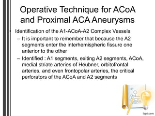 Operative Technique for ACoA
and Proximal ACA Aneurysms
• Identification of the A1-ACoA-A2 Complex Vessels
– It is important to remember that because the A2
segments enter the interhemispheric fissure one
anterior to the other
– Identified : A1 segments, exiting A2 segments, ACoA,
medial striate arteries of Heubner, orbitofrontal
arteries, and even frontopolar arteries, the critical
perforators of the ACoA and A2 segments
 