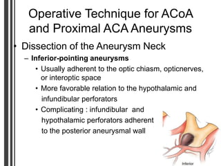Operative Technique for ACoA
and Proximal ACA Aneurysms
• Dissection of the Aneurysm Neck
– Inferior-pointing aneurysms
• Usually adherent to the optic chiasm, opticnerves,
or interoptic space
• More favorable relation to the hypothalamic and
infundibular perforators
• Complicating : infundibular and
hypothalamic perforators adherent
to the posterior aneurysmal wall
 