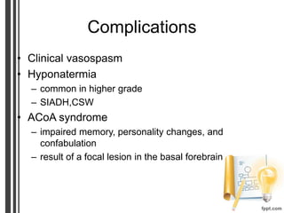 Complications
• Clinical vasospasm
• Hyponatermia
– common in higher grade
– SIADH,CSW
• ACoA syndrome
– impaired memory, personality changes, and
confabulation
– result of a focal lesion in the basal forebrain
 