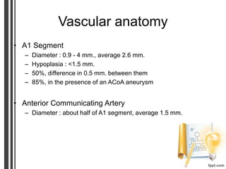 Vascular anatomy
• A1 Segment
– Diameter : 0.9 - 4 mm., average 2.6 mm.
– Hypoplasia : <1.5 mm.
– 50%, difference in 0.5 mm. between them
– 85%, in the presence of an ACoA aneurysm
• Anterior Communicating Artery
– Diameter : about half of A1 segment, average 1.5 mm.
 