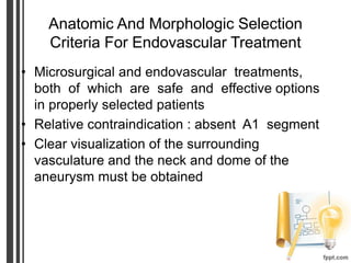 Anatomic And Morphologic Selection
Criteria For Endovascular Treatment
• Microsurgical and endovascular treatments,
both of which are safe and effective options
in properly selected patients
• Relative contraindication : absent A1 segment
• Clear visualization of the surrounding
vasculature and the neck and dome of the
aneurysm must be obtained
 