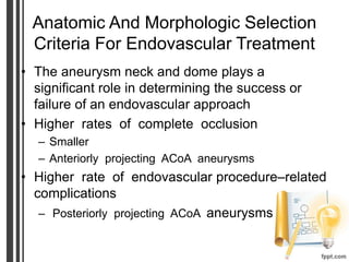 Anatomic And Morphologic Selection
Criteria For Endovascular Treatment
• The aneurysm neck and dome plays a
significant role in determining the success or
failure of an endovascular approach
• Higher rates of complete occlusion
– Smaller
– Anteriorly projecting ACoA aneurysms
• Higher rate of endovascular procedure–related
complications
– Posteriorly projecting ACoA aneurysms
 