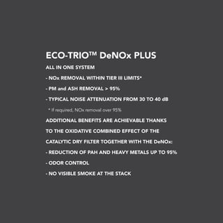 ECO-TRIOTM
DeNOx PLUS
ALL IN ONE SYSTEM
- NOx REMOVAL WITHIN TIER III LIMITS*
- PM and ASH REMOVAL > 95%
- TYPICAL NOISE ATTENUATION FROM 30 TO 40 dB
* If required, NOx removal over 95%
ADDITIONAL BENEFITS ARE ACHIEVABLE THANKS
TO THE OXIDATIVE COMBINED EFFECT OF THE
CATALYTIC DRY FILTER TOGETHER WITH THE DeNOx:
- REDUCTION OF PAH AND HEAVY METALS UP TO 95%
- ODOR CONTROL
- NO VISIBLE SMOKE AT THE STACK
 