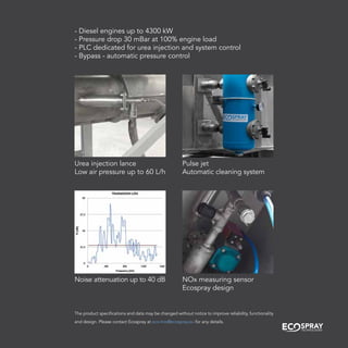 Urea injection lance
Low air pressure up to 60 L/h
Pulse jet
Automatic cleaning system
Noise attenuation up to 40 dB NOx measuring sensor
Ecospray design
- Diesel engines up to 4300 kW
- Pressure drop 30 mBar at 100% engine load
- PLC dedicated for urea injection and system control
- Bypass - automatic pressure control
The product specifications and data may be changed without notice to improve reliability, functionality
and design. Please contact Ecospray at eco-trio@ecospray.eu for any details.
 
