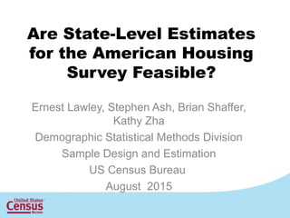 Are State-Level Estimates
for the American Housing
Survey Feasible?
Ernest Lawley, Stephen Ash, Brian Shaffer,
Kathy Zha
Demographic Statistical Methods Division
Sample Design and Estimation
US Census Bureau
August 2015
 