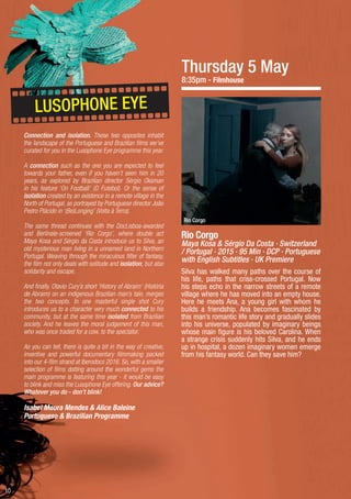 10
Thursday 5 May
8:35pm - Filmhouse
Rio Corgo
Maya Kosa & Sérgio Da Costa · Switzerland
/ Portugal · 2015 · 95 Min · DCP · Portuguese
with English Subtitles · UK Premiere
Silva has walked many paths over the course of
his life, paths that criss-crossed Portugal. Now
his steps echo in the narrow streets of a remote
village where he has moved into an empty house.
Here he meets Ana, a young girl with whom he
builds a friendship. Ana becomes fascinated by
this man’s romantic life story and gradually slides
into his universe, populated by imaginary beings
whose main figure is his beloved Carolina. When
a strange crisis suddenly hits Silva, and he ends
up in hospital, a dozen imaginary women emerge
from his fantasy world. Can they save him?
Rio Corgo
Connection and isolation. These two opposites inhabit
the landscape of the Portuguese and Brazilian films we’ve
curated for you in the Lusophone Eye programme this year.
A connection such as the one you are expected to feel
towards your father, even if you haven’t seen him in 20
years, as explored by Brazilian director Sérgio Oksman
in his feature ‘On Football’ (O Futebol). Or the sense of
isolation created by an existence in a remote village in the
North of Portugal, as portrayed by Portuguese director João
Pedro Plácido in ‘(Be)Longing’ (Volta à Terra).
The same thread continues with the DocLisboa-awarded
and Berlinale-screened ‘Rio Corgo’, where double act
Maya Kosa and Sérgio da Costa introduce us to Silva, an
old mysterious man living in a unnamed land in Northern
Portugal. Weaving through the miraculous filter of fantasy,
the film not only deals with solitude and isolation, but also
solidarity and escape.
And finally, Otavio Cury’s short ‘History of Abraim’ (História
de Abraim) on an indigenous Brazilian man’s tale, merges
the two concepts. In one masterful single shot Cury
introduces us to a character very much connected to his
community, but at the same time isolated from Brazilian
society. And he leaves the moral judgement of this man,
who was once traded for a cow, to the spectator.
As you can tell, there is quite a bit in the way of creative,
inventive and powerful documentary filmmaking packed
into our 4-film strand at Iberodocs 2016. So, with a smaller
selection of films dotting around the wonderful gems the
main programme is featuring this year - it would be easy
to blink and miss the Lusophone Eye offering. Our advice?
Whatever you do - don’t blink!
Isabel Moura Mendes & Alice Baleine
Portuguese & Brazilian Programme
LUSOPHONE EYE
 