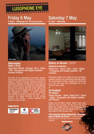 11
Friday 6 May
6.30pm - Edinburgh Uni. 50 George Square
History of Abraim - SHORT
(História de Abraim)
Otavio Cury · Brazil · 2015 · 12min · Digital
· Portuguese with English subtitles · UK
Premiere
Filmmaker Otavio Cury meets 75 year-old Abraim
Joaquim Guariba. An unexpected exchange starts.
The conversation unfolds, revealing the memories
of a man who was once exchanged for a cow
when he was a child.
On Football
(O Futebol)
Sérgio Oksman · Spain / Brazil 2015 · 70min
· Digital · Portuguese with English subtitles ·
UK Premiere
Sérgio and his father, Simão, haven’t seen each
other for over 20 years. On the eve of the 2014
World Cup, Sergio returns to his hometown, São
Paulo, hoping to watch the games with Simão, as
they used to when he was a kid.
The screening will be followed by a Brazilian
party at Boteco do Brasil (47 Lothian Street,
Edinburgh EH1 1HB. More info on the festival’s
website).
(Be)Longing
(Volta à Terra)
João Pedro Plácido · Portugal · 2014 · 78min
· DCP · Portuguese with English Subtitles ·
Scottish Premiere
The story of an endangered community: farmers
whopracticesubsistencefarminginamountainous
village of northern Portugal, deserted because of
emigration. Between the evocation of the past and
their uncertain future, we follow the 49 inhabitants
through four seasons, from the wintry fallow until
the return of the prodigal sons in August. Among
the inhabitants is António – a former emigrant
who fulfilled his dream of returning home – who
prepares the village festivities for the coming
summer, and Daniel, a young shepherd who
dreams of love at dusk.
On Football(Be)Longing
LUSOPHONE EYE
Saturday 7 May
8:15pm - Filmhouse
+
Sponsored by:
Supported by:
 