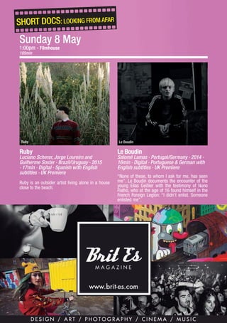 13
SHORT DOCS: LOOKING FROM AFAR
Ruby
Luciano Scherer, Jorge Loureiro and
Guilherme Soster · Brazil/Uruguay · 2015
· 17min · Digital · Spanish with English
subtitles · UK Premiere
Ruby is an outsider artist living alone in a house
close to the beach.
Ruby
Le Boudin
Salomé Lamas · Portugal/Germany · 2014 ·
16min · Digital · Portuguese & German with
English subtitles · UK Premiere
“None of these, to whom I ask for me, has seen
me”. Le Boudin documents the encounter of the
young Elias Geißler with the testimony of Nuno
Fialho, who at the age of 16 found himself in the
French Foreign Legion: “I didn’t enlist. Someone
enlisted me”.
Le Boudin
Sunday 8 May
1:00pm - Filmhouse
105min
 