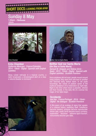 14
Neither God nor Santa Maria
(Sin Dios ni Santa María)
Samuel M. Delgado and Helena Girón ·
Spain · 2015 · 12min · Digital · Spanish with
English subtitles · Scottish Premiere
Since airplanes did not exist, people moved around
using prayers, they went from one land to another
and returned early, before dawn. In old audio
recordings, the voices of pastors speak of the
mythical existence of to materialize as night falls.
Night is the time when travel is possible, witches
and their travels. In the daily life of a woman the
magic of her tales begin.
Neither God nor Santa Maria
Occidente
Occidente
Ana Vaz . France/Portugal · 2014 · 15min ·
Digital · No dialogue · Scottish Premiere
A film-poem of an ecology of signs that speaks
of a colonial history repeating itself. Subalterns
become masters, antiques become reproducible
dinner sets, exotic birds become luxury currency,
exploration becomes extreme-sport-tourism,
monuments become geo-data.
SHORT DOCS: LOOKING FROM AFAR
Echo Chamber
Guillermo Moncayo · France/Colombia ·
2014 · 19min · Digital · Spanish with English
subtitles
Along ruined railroads in a tropical country, a
radio broadcasts a climatological alert on a loop:
a natural disaster is imminent.
Echo Chamber
Sunday 8 May
1:00pm - Filmhouse
105min
 