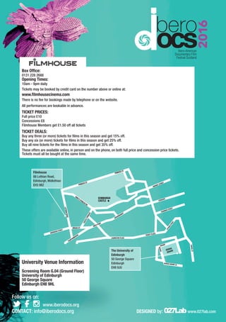 Box Office:
0131 228 2688
Opening Times:
10​am - ​9​pm daily
Tickets may be booked by credit card on the number above or online at:
www.filmhousecinema.com
There is no fee for bookings made by telephone or on the website.
All performances are bookable in advance.
TICKET PRICES:
Full price £​10
Concessions £8
Filmhouse Members get £1.50 off all tickets
TICKET DEALS:
Buy any three (or more) tickets for films in this season and get 15% off.
Buy any six (or more) tickets for films in this season and get 25% off.
Buy all nine tickets for the films in this season and get 35% off.
These offers are available online, in person and on the phone, on both full price and concession price tickets.
Tickets must all be bought at the same time.
University Venue Information
Screening Room G.04 (Ground Floor)
University of Edinburgh
50 George Square
Edinburgh EH8 9HL
Filmhouse
88 Lothian Road,
Edinburgh, Midlothian
EH3 9BZ
The University of
Edinburgh
50 George Square
Edinburgh
EH8 9JU
CHAPELST
GEORGE
SQUARE
GEORGESQUARELN
GEORGE
SQUARE
www.iberodocs.org
Follow us on:
CONTACT: info@iberodocs.org DESIGNED by: 027Labwww.027lab.com
 