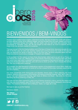 Humans have created limits to better understand society. We have divided the world with borders,
we have defined human life by different stages, we have divided time into past, present and future,
we have separated fantasy and reality, life and death, and we call those who overstep these
boundaries of ‘normality’ crazy. Yet, life has taught us that there is so much to explore among
these limits that we have created for ourselves.
This year, as part of its third festival edition and in the face of those limits, Iberodocs reveals its true
self. In the first year, we were only recently created and coming to know the world. In the second
year, we explored our sense of identity. Now in our third year, we throw etiquette aside and face
these boundaries to promote a message of freedom and rebellion.
In the spotlight for this season we have three documentary debut gems as part of our Focus on
First Works from three very different parts of the Iberian Peninsula, from directors that with these
first works have been able to establish themselves at prestigious international festivals. Joining us
will be the Andalusian Isidro Sánchez, who will come to show us his film ‘Don’t Include Me Among
You’ (No me contéis entre vosotros).
As a change, this year Iberodocs is dedicating a section of its programme to short films. Pedro Vaz
Simões has selected a repertoire of works for us that crosses the boundary between experimental
and documentary.
Our more condensed 2016 Portuguese and Brazilian strand packs 4 films featuring the most
creative, inventive and powerful documentary filmmaking produced recently. Also, don’t miss out
on our now well established Saturday night fiesta at Boteco do Brasil - free entry for the ones
attending the films screening on May 7th.
This year we have been inspired by great icons of Iberian-American culture, and for this reason the
only way we could possibly open this third edition is with Gabriel García Márquez’s documentary
‘Gabo: The Creation of Gabriel García Márquez’ (Gabo, la magia de lo real).
We hope to see you at the Festival.
Iberodocs rebels!
Mar Felices
Artistic Director
www.iberodocs.org
BIENVENIDOS / BEM-VINDOS
CONTACT: info@iberodocs.org
3
 