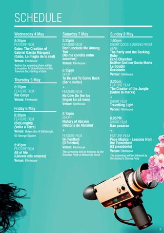 5
8:35pm
FEATURE FILM
Gabo: The Creation of
Gabriel García Márquez
(Gabo, La magia de lo real)
Venue: Filmhouse
Before the screening there will be
a reception for ticketholders at the
Traverse Bar, starting at 6pm
Wednesday 4 May
Thursday 5 May
8:35pm
FEATURE FILM
Rio Corgo
Venue: Filmhouse
Sunday 8 May
1:00pm
SHORT DOCS: LOOKING FROM
AFAR
The Party and the Barking
Ruby
Echo Chamber
Neither God nor Santa Maria
Le Boudin
Occidente
Venue: Filmhouse
3:25pm
FEATURE FILM
The Creator of the Jungle
(Sobre la marxa)
+
SHORT FILM
Travelling Light
Venue: Filmhouse
6:05PM
SHORT FILM
Nae pasaran
+
FEATURE FILM
Pepe Mujica - Lessons from
the Flowerbed
(El presidente)
Venue: Filmhouse
The screening will be followed by
the festival’s Closing Party
Saturday 7 May
3:35pm
FEATURE FILM
Don’t Include Me Among
You
(No me contéis entre
vosotros)
Venue: Filmhouse
6:15pm
SHORT
To Be and To Come Back
(Ser e voltar)
+
FEATURE FILM
No Cow On the Ice
(Ingen ko på isen)
Venue: Filmhouse
8:15pm
SHORT
History of Abraim
(História de Abraim)
+
FEATURE FILM
On Football
(O Futebol)
Venue: Filmhouse
The screening will be followed by the
Brazilian Party at Boteco do Brasil
Friday 6 May
6:30pm
FEATURE FILM
(Be)Longing
(Volta à Terra)
Venue: University of Edinburgh,
50 George Square
8:45pm
FEATURE FILM
All of Me
(Llévate mis amores)
Venue: Filmhouse
SCHEDULE
 