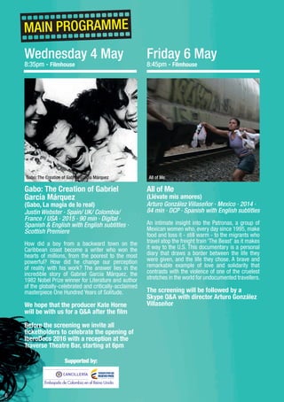 6
Gabo: The Creation of Gabriel
García Márquez
(Gabo, La magia de lo real)
Justin Webster · Spain/ UK/ Colombia/
France / USA · 2015 · 90 min · Digital ·
Spanish & English with English subtitles ·
Scottish Premiere
How did a boy from a backward town on the
Caribbean coast become a writer who won the
hearts of millions, from the poorest to the most
powerful? How did he change our perception
of reality with his work? The answer lies in the
incredible story of Gabriel Garcia Márquez, the
1982 Nobel Prize winner for Literature and author
of the globally-celebrated and critically-acclaimed
masterpiece One Hundred Years of Solitude.
We hope that the producer Kate Horne
will be with us for a Q&A after the film
Before the screening we invite all
ticketholders to celebrate the opening of
IberoDocs 2016 with a reception at the
Traverse Theatre Bar, starting at 6pm
Wednesday 4 May
8:35pm - Filmhouse
MAIN PROGRAMME
Gabo: The Creation of Gabriel García Márquez
Embajada de Colombia en el Reino Unido
Friday 6 May
8:45pm - Filmhouse
All of Me
(Llévate mis amores)
Arturo González Villaseñor · Mexico · 2014 ·
84 min · DCP · Spanish with English subtitles
An intimate insight into the Patronas, a group of
Mexican women who, every day since 1995, make
food and toss it - still warm - to the migrants who
travel atop the freight train ‘The Beast’ as it makes
it way to the U.S. This documentary is a personal
diary that draws a border between the life they
were given, and the life they chose. A brave and
remarkable example of love and solidarity that
contrasts with the violence of one of the cruelest
stretches in the world for undocumented travellers.
The screening will be followed by a
Skype Q&A with director Arturo González
Villaseñor
All of Me
Supported by:
 