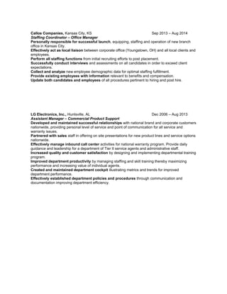 Callos Companies, Kansas City, KS Sep 2013 – Aug 2014
Staffing Coordinator – Office Manager
Personally responsible for successful launch, equipping, staffing and operation of new branch
office in Kansas City.
Effectively act as local liaison between corporate office (Youngstown, OH) and all local clients and
employees.
Perform all staffing functions from initial recruiting efforts to post placement.
Successfully conduct interviews and assessments on all candidates in order to exceed client
expectations.
Collect and analyze new employee demographic data for optimal staffing fulfillment.
Provide existing employees with information relevant to benefits and compensation.
Update both candidates and employees of all procedures pertinent to hiring and post hire.
LG Electronics, Inc., Huntsville, AL Dec 2006 – Aug 2013
Assistant Manager – Commercial Product Support
Developed and maintained successful relationships with national brand and corporate customers
nationwide, providing personal level of service and point of communication for all service and
warranty issues.
Partnered with sales staff in offering on site presentations for new product lines and service options
nationwide.
Effectively manage inbound call center activities for national warranty program. Provide daily
guidance and leadership for a department of Tier II service agents and administrative staff.
Increased quality and customer satisfaction by designing and implementing departmental training
program.
Improved department productivity by managing staffing and skill training thereby maximizing
performance and increasing value of individual agents.
Created and maintained department cockpit illustrating metrics and trends for improved
department performance.
Effectively established department policies and procedures through communication and
documentation improving department efficiency.
 